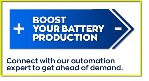 BOOST YOUR BATTERY PRODUCTION - Connect with an automation expert and stay ahead of demand.