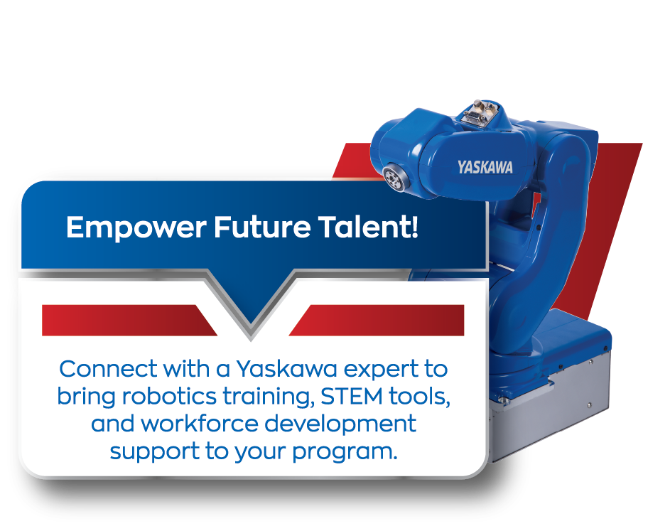 Empower Future Talent! Connect with a Yaskawa expert to bring robotics training, STEM tools, and workforce development support to your program.