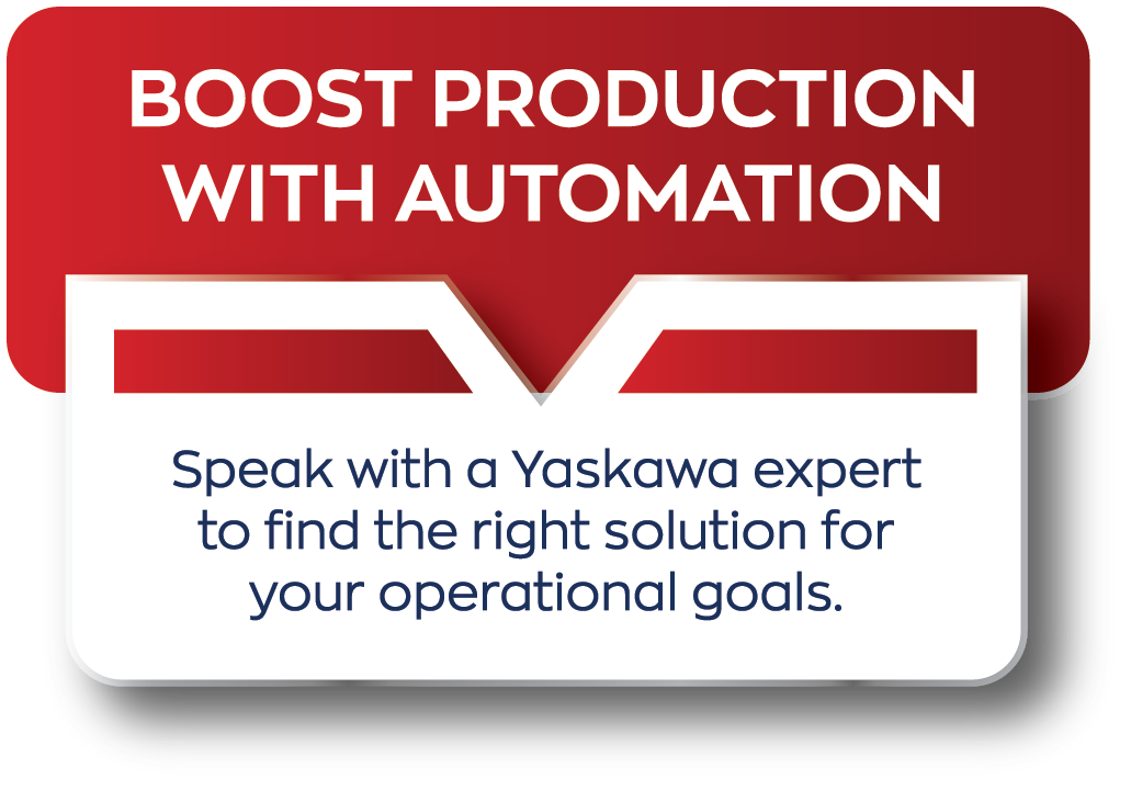 BOOST PRODUCTION WITH AUTOMATION - Speak with a Yaskawa expert to find the right solution for your operational goals.